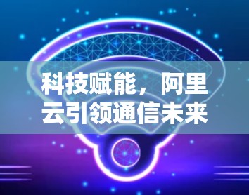 科技赋能，阿里云引领通信未来