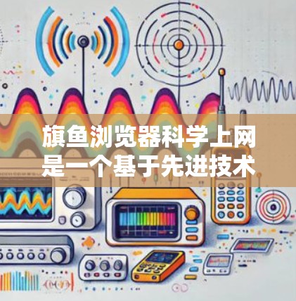 旗鱼浏览器科学上网是一个基于先进技术和用户友好的浏览器平台，旨在提供高效、安全和个性化的上网体验。以下是旗鱼浏览器科学上网的主要特点和功能