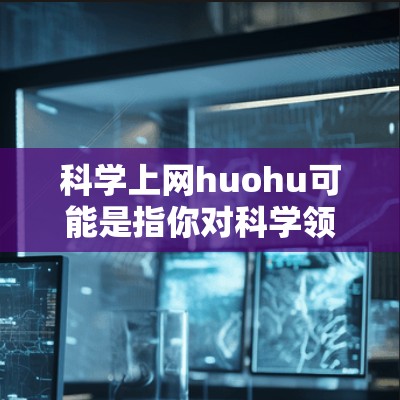 科学上网huohu可能是指你对科学领域的脑洞大开内容感兴趣，或者你是在寻找一些有趣、挑战性的科学网站或资源。以下是一些可能相关的信息和推荐