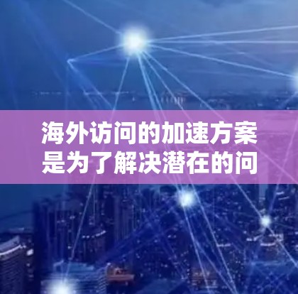 海外访问的加速方案是为了解决潜在的问题和确保项目顺利进行而制定的措施。以下是对海外访问加速方案的详细介绍