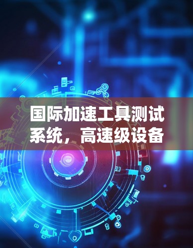 国际加速工具测试系统,高速级设备与国际应用 国际加速工具测试系统,高速级设备与国际应用