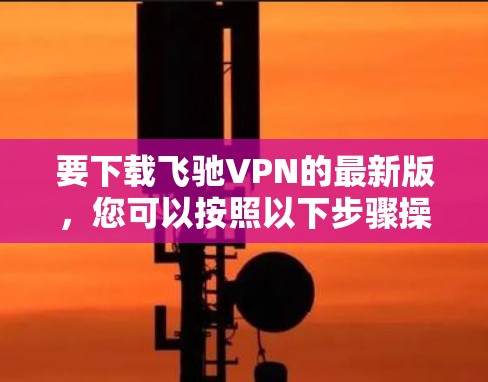 要下载飞驰VPN的最新版,您可以按照以下步骤操作 要下载飞驰VPN的最新版,您可以按照以下步骤操作