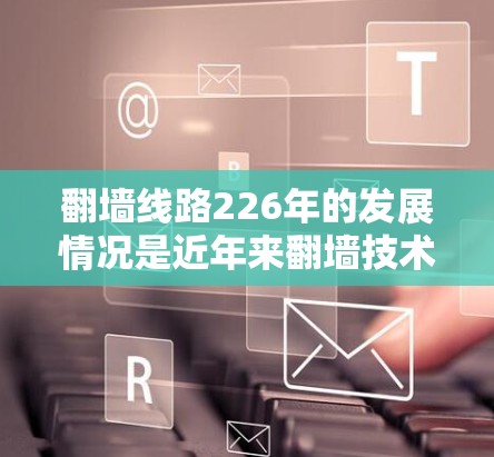 翻墙线路226年的发展情况是近年来翻墙技术领域的最新进展。以下是对这一领域的总结 翻墙线路226年的发展情况是近年来翻墙技术领域的最新进展。以下是对这一领域的总结