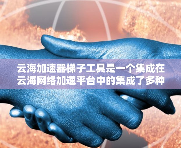 云海加速器梯子工具是一个集成在云海网络加速平台中的集成了多种加速功能的工具箱,旨在优化网络文件传输和下载速度。以下是关于云海加速器梯子工具的详细指南 云海加速器梯子工具是一个集成在云海网络加速平台中的集成了多种加速功能的工具箱,旨在优化网络文件传输和下载速度。以下是关于云海加速器梯子工具的详细指南