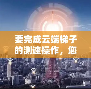 要完成云端梯子的测速操作,您可以按照以下步骤进行 要完成云端梯子的测速操作,您可以按照以下步骤进行