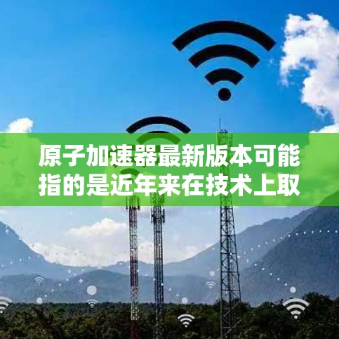 原子加速器最新版本可能指的是近年来在技术上取得的进展和改进,具体细节取决于加速器的类型。以下是一些常见的原子加速器类型及其最新进展 原子加速器最新版本可能指的是近年来在技术上取得的进展和改进,具体细节取决于加速器的类型。以下是一些常见的原子加速器类型及其最新进展