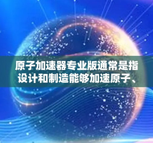 原子加速器专业版通常是指设计和制造能够加速原子、粒子或离子在特定条件下运行的加速器设备。以下是关于原子加速器专业版的一些关键点 原子加速器专业版通常是指设计和制造能够加速原子、粒子或离子在特定条件下运行的加速器设备。以下是关于原子加速器专业版的一些关键点