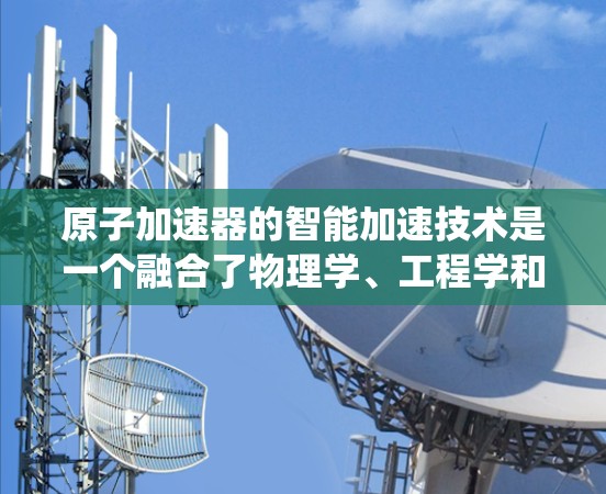 原子加速器的智能加速技术是一个融合了物理学、工程学和计算机科学的复杂系统,其核心在于通过智能算法优化加速过程。以下是对这一技术的详细解释 原子加速器的智能加速技术是一个融合了物理学、工程学和计算机科学的复杂系统,其核心在于通过智能算法优化加速过程。以下是对这一技术的详细解释