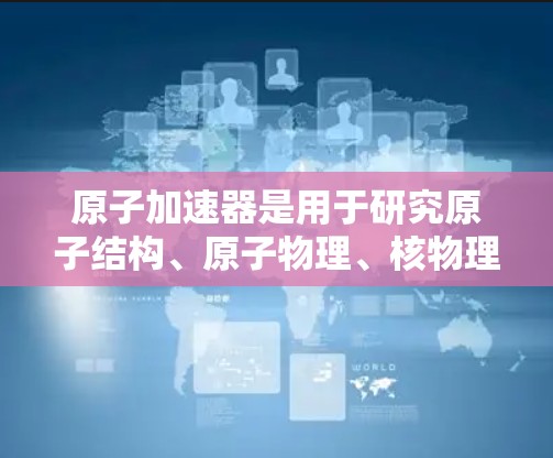 原子加速器是用于研究原子结构、原子物理、核物理等领域的设备,通过电场加速带电粒子,使其达到高速。以下是关于原子加速器的一些信息 原子加速器是用于研究原子结构、原子物理、核物理等领域的设备,通过电场加速带电粒子,使其达到高速。以下是关于原子加速器的一些信息