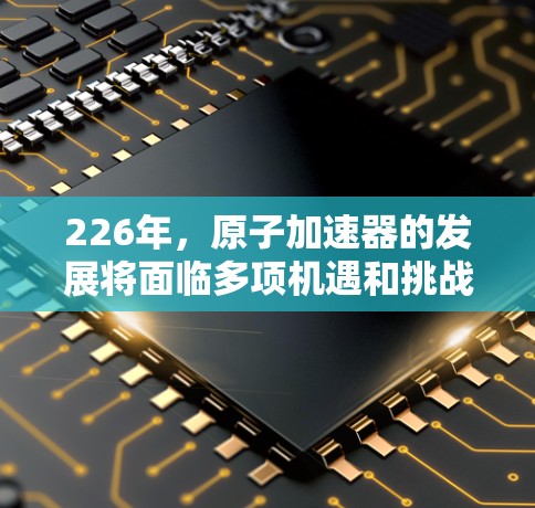 226年,原子加速器的发展将面临多项机遇和挑战。以下是基于当前趋势和未来展望的详细分析 226年,原子加速器的发展将面临多项机遇和挑战。以下是基于当前趋势和未来展望的详细分析
