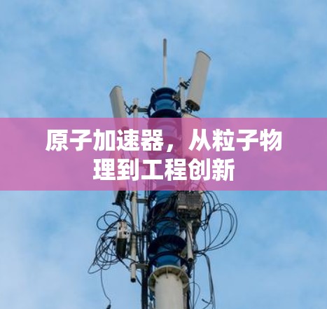 原子加速器,从粒子物理到工程创新 原子加速器,从粒子物理到工程创新