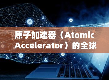 原子加速器(Atomic Accelerator)的全球节点是一个集成了多个原子能堆的系统,旨在通过高效、统一的核聚变反应,提升能源效率和安全性。以下是对这一技术的详细分析 原子加速器(Atomic Accelerator)的全球节点是一个集成了多个原子能堆的系统,旨在通过高效、统一的核聚变反应,提升能源效率和安全性。以下是对这一技术的详细分析