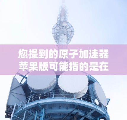 您提到的原子加速器苹果版可能指的是在苹果设备上运行的原子加速器设备,例如卢瑟福加速器、汤姆逊实验室等。以下是一个详细的解答 您提到的原子加速器苹果版可能指的是在苹果设备上运行的原子加速器设备,例如卢瑟福加速器、汤姆逊实验室等。以下是一个详细的解答