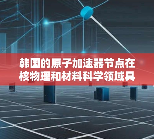 韩国的原子加速器节点在核物理和材料科学领域具有重要地位,以下是其主要特点和应用 韩国的原子加速器节点在核物理和材料科学领域具有重要地位,以下是其主要特点和应用