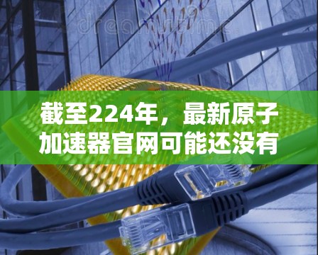 截至224年,最新原子加速器官网可能还没有公开发布最新的信息。不过,我可以为您提供一些关于原子加速器的最新进展和技术进展的常见资源和信息。以下是一些可能的相关链接和信息 截至224年,最新原子加速器官网可能还没有公开发布最新的信息。不过,我可以为您提供一些关于原子加速器的最新进展和技术进展的常见资源和信息。以下是一些可能的相关链接和信息
