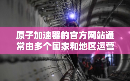 原子加速器的官方网站通常由多个国家和地区运营,您可以访问其地址或直接登录官网。以下是一些常见的原子加速器官方网站的导航和主要内容 原子加速器的官方网站通常由多个国家和地区运营,您可以访问其地址或直接登录官网。以下是一些常见的原子加速器官方网站的导航和主要内容