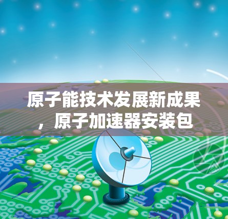 原子能技术发展新成果,原子加速器安装包 原子能技术发展新成果,原子加速器安装包