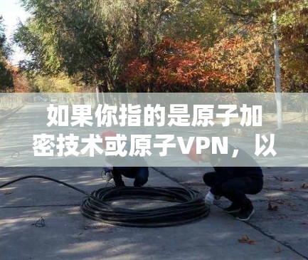 如果你指的是原子加密技术或原子VPN,以下是一些相关的信息 如果你指的是原子加密技术或原子VPN,以下是一些相关的信息