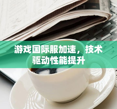 游戏国际服加速,技术驱动性能提升 游戏国际服加速,技术驱动性能提升