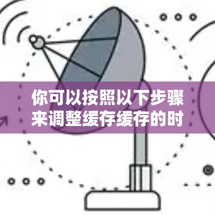 你可以按照以下步骤来调整缓存缓存的时间窗口 你可以按照以下步骤来调整缓存缓存的时间窗口