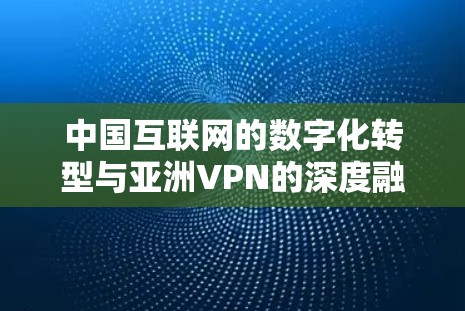 中国互联网的数字化转型与亚洲VPN的深度融合 中国互联网的数字化转型与亚洲VPN的深度融合