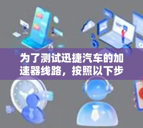 为了测试迅捷汽车的加速器线路,按照以下步骤进行 为了测试迅捷汽车的加速器线路,按照以下步骤进行