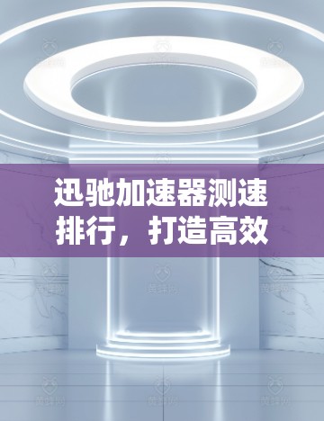 迅驰加速器测速排行,打造高效出行的新标准 迅驰加速器测速排行,打造高效出行的新标准