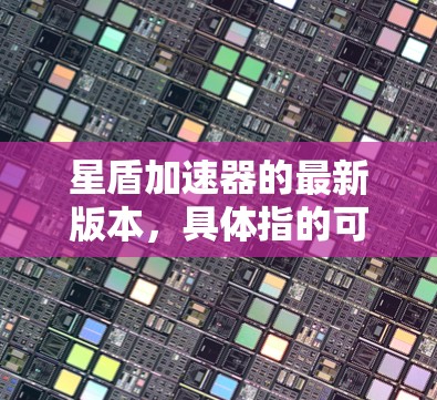 星盾加速器的最新版本，具体指的可能是星河系列的加速工具。以下是关于这一项目的信息